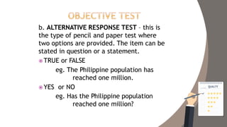 b. ALTERNATIVE RESPONSE TEST – this is
the type of pencil and paper test where
two options are provided. The item can be
stated in question or a statement.
 TRUE or FALSE
eg. The Philippine population has
reached one million.
 YES or NO
eg. Has the Philippine population
reached one million?
 