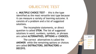 c. MULTIPLE CHOICE TEST - this is the type
identified as the most versatile test type because
it can measure a variety of learning outcome. It
consists of a problem and a list of suggested
solutions.
The incomplete statements, or direct
question is called STEM. The list of suggested
solutions in word, numbers, symbols, or phrases
are called ALTERNATIVES, OPTIONS or CHOICES.
The correct alternatives is called the
ANSWER while the remaining options or choices
are called DISTRACTERS, DISTRACTORS or
DECOYS.
 