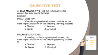 2. BEST ANSWER TYPE – all the alternatives are
correct but only one is the best.
Example:
DIRECT QUESTION
What do progressive educators consider as the
most important factor in the teaching learning process?
a. Teacher
b. Books
c. Learner
d. principal
INCOMPLETE SENTENCE:
According to the progressive educators, the
most important factor in the teaching-learning process
is
a. Teacher
b. Books
c. Learner
d. Principal
 