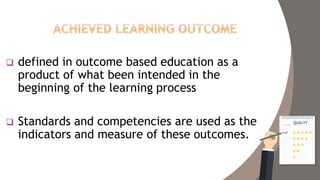  defined in outcome based education as a
product of what been intended in the
beginning of the learning process
 Standards and competencies are used as the
indicators and measure of these outcomes.
 