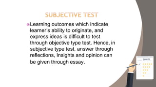 Learning outcomes which indicate
learner’s ability to originate, and
express ideas is difficult to test
through objective type test. Hence, in
subjective type test, answer through
reflections, Insights and opinion can
be given through essay.
 