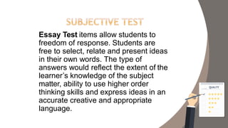 Essay Test items allow students to
freedom of response. Students are
free to select, relate and present ideas
in their own words. The type of
answers would reflect the extent of the
learner’s knowledge of the subject
matter, ability to use higher order
thinking skills and express ideas in an
accurate creative and appropriate
language.
 