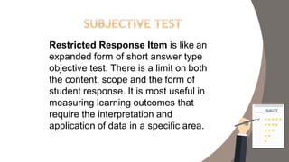 Restricted Response Item is like an
expanded form of short answer type
objective test. There is a limit on both
the content, scope and the form of
student response. It is most useful in
measuring learning outcomes that
require the interpretation and
application of data in a specific area.
 