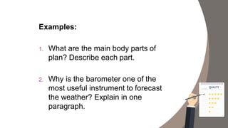 Examples:
1. What are the main body parts of
plan? Describe each part.
2. Why is the barometer one of the
most useful instrument to forecast
the weather? Explain in one
paragraph.
 