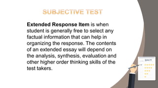 Extended Response Item is when
student is generally free to select any
factual information that can help in
organizing the response. The contents
of an extended essay will depend on
the analysis, synthesis, evaluation and
other higher order thinking skills of the
test takers.
 
