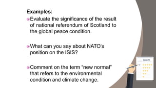 Examples:
Evaluate the significance of the result
of national referendum of Scotland to
the global peace condition.
What can you say about NATO’s
position on the ISIS?
Comment on the term “new normal”
that refers to the environmental
condition and climate change.
 