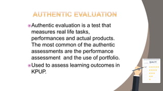 Authentic evaluation is a test that
measures real life tasks,
performances and actual products.
The most common of the authentic
assessments are the performance
assessment and the use of portfolio.
Used to assess learning outcomes in
KPUP.
 