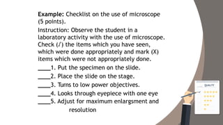 Example: Checklist on the use of microscope
(5 points).
Instruction: Observe the student in a
laboratory activity with the use of microscope.
Check (√) the items which you have seen,
which were done appropriately and mark (X)
items which were not appropriately done.
1. Put the specimen on the slide.
2. Place the slide on the stage.
3. Turns to low power objectives.
4. Looks through eyepiece with one eye
5. Adjust for maximum enlargsment and
resolution
 