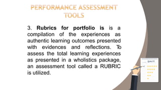 3. Rubrics for portfolio is is a
compilation of the experiences as
authentic learning outcomes presented
with evidences and reflections. To
assess the total learning experiences
as presented in a wholistics package,
an assessment tool called a RUBRIC
is utilized.
 