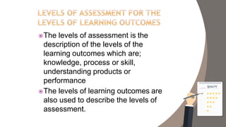 The levels of assessment is the
description of the levels of the
learning outcomes which are;
knowledge, process or skill,
understanding products or
performance
The levels of learning outcomes are
also used to describe the levels of
assessment.
 