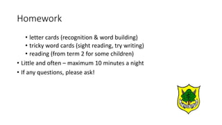 Homework
• letter cards (recognition & word building)
• tricky word cards (sight reading, try writing)
• reading (from term 2 for some children)
• Little and often – maximum 10 minutes a night
• If any questions, please ask!
 
