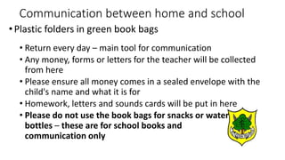 Communication between home and school
•Plastic folders in green book bags
• Return every day – main tool for communication
• Any money, forms or letters for the teacher will be collected
from here
• Please ensure all money comes in a sealed envelope with the
child's name and what it is for
• Homework, letters and sounds cards will be put in here
• Please do not use the book bags for snacks or water
bottles – these are for school books and
communication only
 