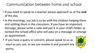 Communication between home and school
• If you need to speak to a teacher please approach us at the end
of the day.
• In the mornings, our job is to be with the children helping them
and settling them in the classroom. If you have an important
message, please write a note and put it in your child’s folder or
contact the school office who will pass on a message or arrange
an appointment.
• If you have a query or concern, please speak to us as
soon as you can, so we can resolve it and prevent any
worry.
 