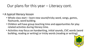 • A typical literacy lesson
• Whole class start – learn new sound/tricky word, songs, games,
flashcards, word building.
• Children will have group teaching time and opportunities for play
related activities during literacy time.
• Activities may focus on handwriting, initial sounds, CVC words (word
building, reading or writing) or tricky words (reading or writing).
Our plans for this year – Literacy cont.
 