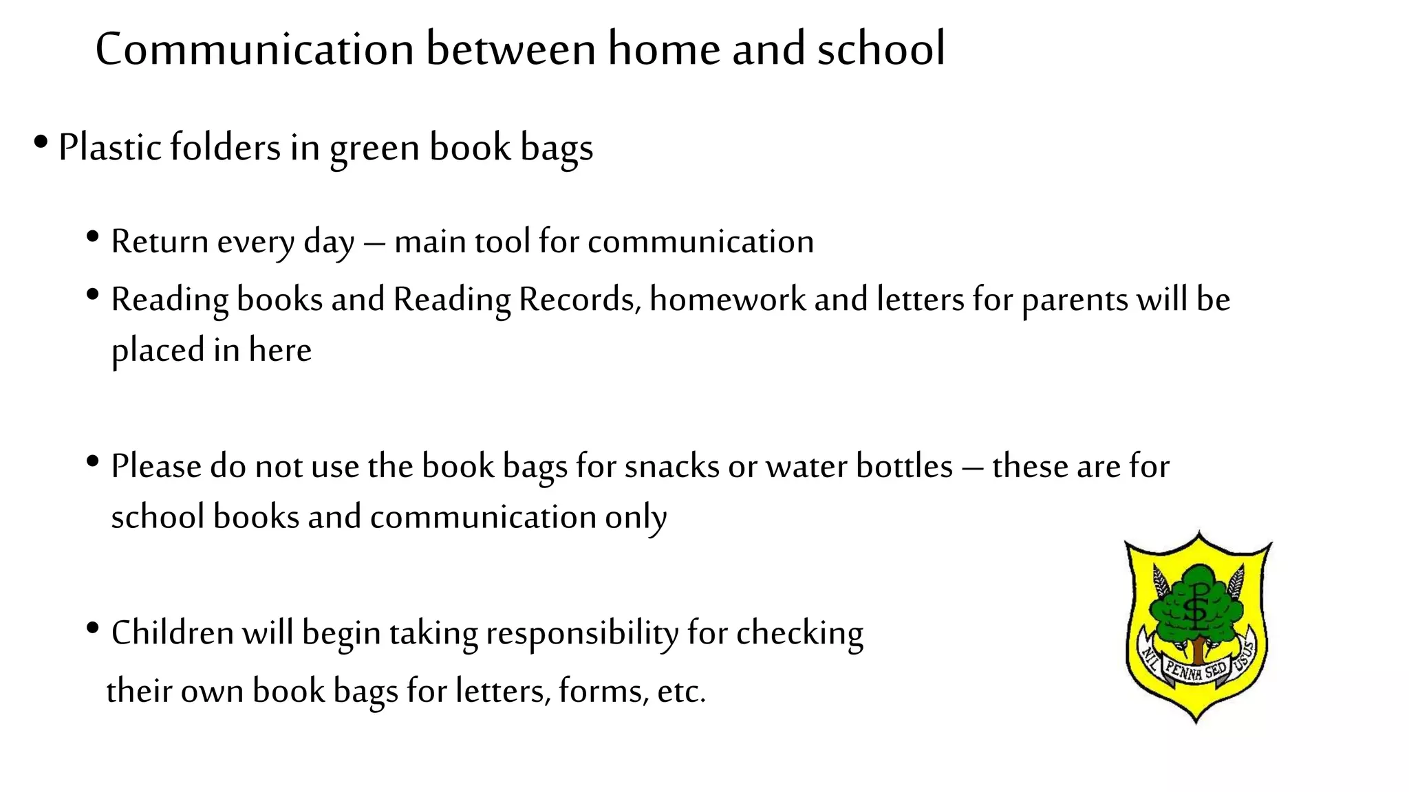 Communicationbetweenhome andschool
• Plasticfolders in green book bags
• Returnevery day – main tool for communication
• Readingbooks and Reading Records, homework and letters for parents will be
placed in here
• Pleasedo not use the book bags for snacks or water bottles – theseare for
school books and communicationonly
• Childrenwillbegin takingresponsibility for checking
theirown book bags for letters, forms, etc.
 