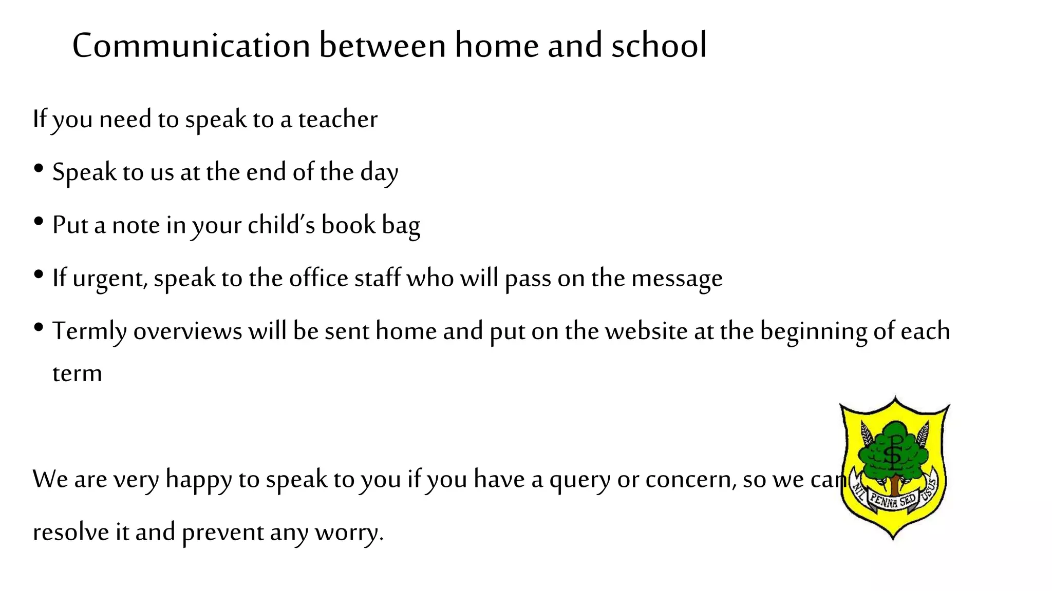 Communicationbetweenhome and school
If you need to speak to a teacher
• Speak to us at theend of the day
• Puta note in your child’s book bag
• If urgent, speak to the officestaff who will pass on themessage
• Termly overviews will besent home and put on thewebsite at thebeginningof each
term
We are very happy to speak to you if you have a query or concern, so we can
resolve it and prevent any worry.
 