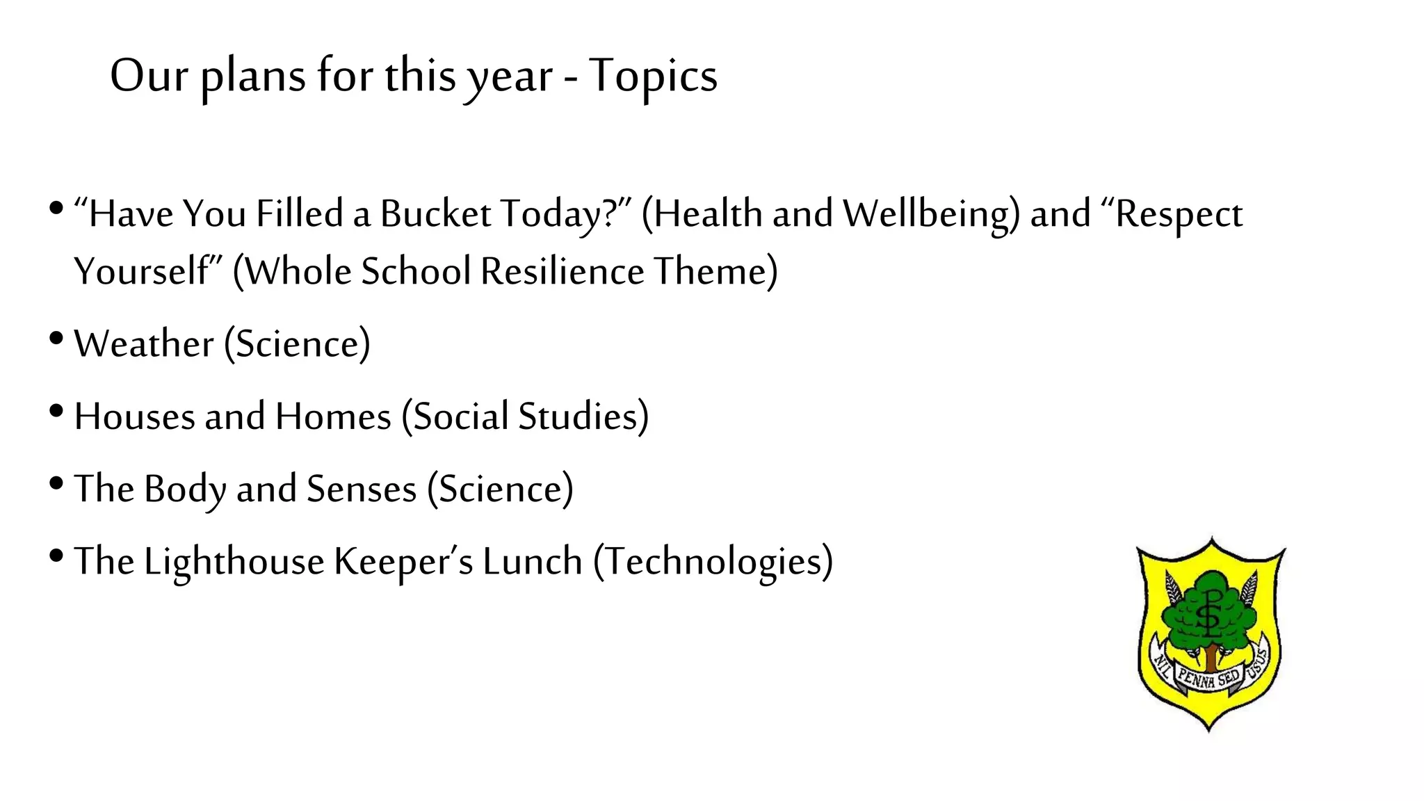 Our plans for this year- Topics
•“Have You Filleda Bucket Today?”(Healthand Wellbeing)and “Respect
Yourself”(Whole SchoolResilienceTheme)
•Weather (Science)
•Houses and Homes (SocialStudies)
•The Body andSenses (Science)
•The LighthouseKeeper’s Lunch (Technologies)
 