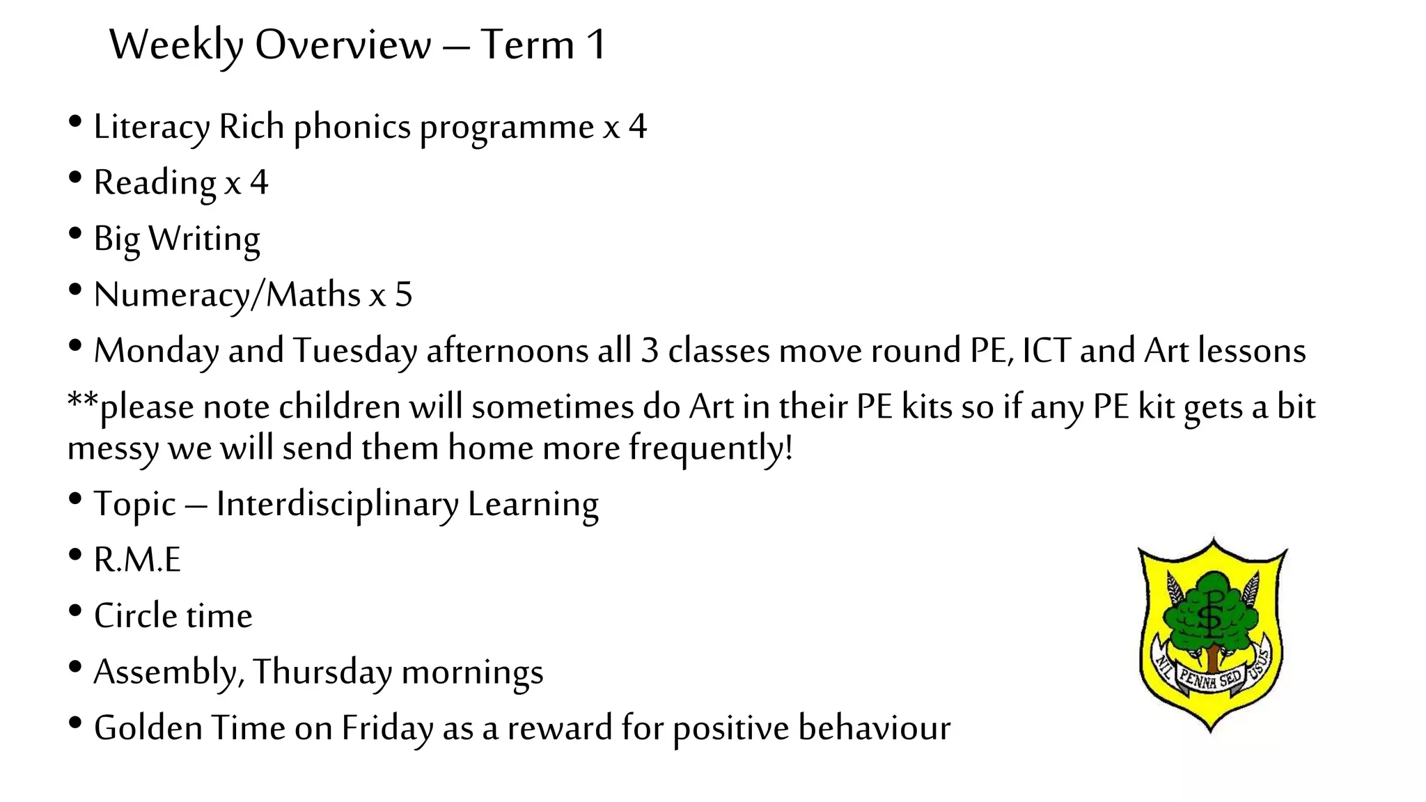 Weekly Overview –Term 1
• Literacy Rich phonicsprogramme x 4
• Reading x 4
• Big Writing
• Numeracy/Maths x 5
• Monday and Tuesday afternoons all 3 classes move round PE, ICTand Art lessons
**please note children will sometimes do Art in their PE kits so if any PE kit gets a bit
messy wewill send them home more frequently!
• Topic – Interdisciplinary Learning
• R.M.E
• Circle time
• Assembly, Thursday mornings
• GoldenTime on Friday as a reward for positive behaviour
 