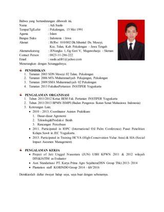 Bahwa yang bertandatangan dibawah ini,
Nama : Adi Susilo
Tempat/TglLahir : Pekalongan, 15 Mei 1991
Agama : Islam
Bangsa /Suku : Indonesia / Jawa
Alamat : Rt/Rw: 010/002 Dk.Sibantal Ds. Mesoyi,
Kec. Talun, Kab. Pekalongan – Jawa Tengah
Alamatsekarang : Jl.Nangka 1, Gg Gori V, Maguwoharjo - Sleman
Contact Person : 0823-11-286-222
Email : susilo.adi81@yahoo.com
Menerangkan dengan Sesungguhnya;
PENDIDIKAN
1. Tamatan 2003 SDN Mesoyi 02 Talun, Pekalongan
2. Tamatan 2006 MTs Muhammadiyah Pekajangan, Pekalongan
3. Tamatan 2009 SMA Muhammadiyah 02 Pekalongan
4. Tamatan 2013 FakultasPertanian INSTIPER Yogyakarta
PENGALAMAN ORGANISASI
1. Tahun 2011/2012 Ketua BEM Fak. Pertanian INSTIPER Yogyakarta
2. Tahun 2011/2013 BPMN ISMPI (Badan Pengawas Ikatan Senat Mahasiswa Indonesia)
3. Keterangan Lain;
 2010 – 2013. Coordinator Asisten Praktikum:
1. Dasar-dasar Agronomi
2. Teknologi&Produksi Benih
3. Rancangan Percobaan
 2011. Participated in IOPC (International Oil Palm Conference) Pusat Penelitian
Kelapa Sawit in JEC Yogyakarta.
 2013. Participated in Training HCVA (High Conservation Value Area) & SIA (Social
Impact Asesmen Management)
PENGALAMAN KERJA
 Project of Jati Unggul Nusantara (JUN) UBH KPWN 2011 & 2012 wilayah
DIY&JATIM as Evaluator
 Asst. Standarisasi PT. Karya Prima Agro Sejahtera(DSN Group Tbk) 2013- 2014
 Plantation staff KORINDO Group 2014 – feb’2016
Demikianlah daftar riwayat hidup saya, saya buat dengan sebenarnya.
 