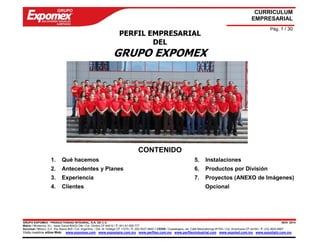 GRUPO EXPOMEX - PRODUCTIVIDAD INTEGRAL, S.A. DE C.V. NOV. 2014 
Matriz / Monterrey, N.L. Isaac Garza #2423 Ote / Col. Obrera CP 64010 / T: (81) 81-505-777 
Sucursal / México, D.F. Río Álamo #25 / Col. Argentina / Del. M. Hidalgo CP 11270 / T: (55) 5527-9800 // CEDIS / Guadalajara, Jal. Calle Mexicaltzingo #1793 / Col. Americana CP 44160 / T: (33) 3825-8887 
Visita nuestros sitios Web: www.expomex.com www.exposigns.com.mx www.perfilex.com.mx www.perfilexindustrial.com www.expoled.com.mx www.expolight.com.mx 
CURRICULUM 
EMPRESARIAL 
Pág. 1 / 30 
PERFIL EMPRESARIAL 
DEL 
GRUPO EXPOMEX 
CONTENIDO 
1. Qué hacemos 
2. Antecedentes y Planes 
3. Experiencia 
4. Clientes 
5. Instalaciones 
6. Productos por División 
7. Proyectos (ANEXO de Imágenes) 
Opcional 
 