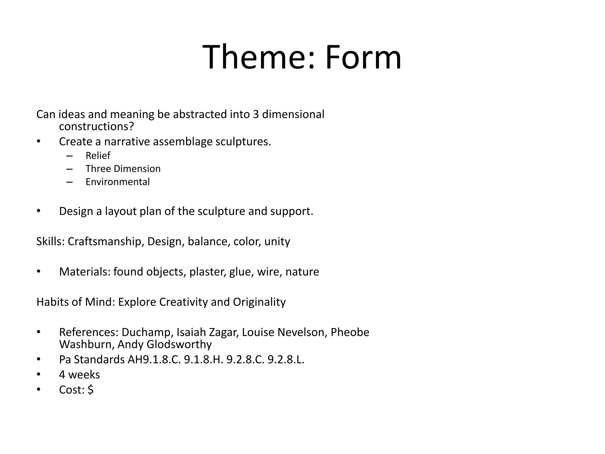 Theme: Form
Can ideas and meaning be abstracted into 3 dimensional
    constructions?
• Create a narrative assemblage sculptures.
      –   Relief
      –   Three Dimension
      –   Environmental

•   Design a layout plan of the sculpture and support.

Skills: Craftsmanship, Design, balance, color, unity

•   Materials: found objects, plaster, glue, wire, nature

Habits of Mind: Explore Creativity and Originality

•   References: Duchamp, Isaiah Zagar, Louise Nevelson, Pheobe
    Washburn, Andy Glodsworthy
•   Pa Standards AH9.1.8.C. 9.1.8.H. 9.2.8.C. 9.2.8.L.
•   4 weeks
•   Cost: $
 