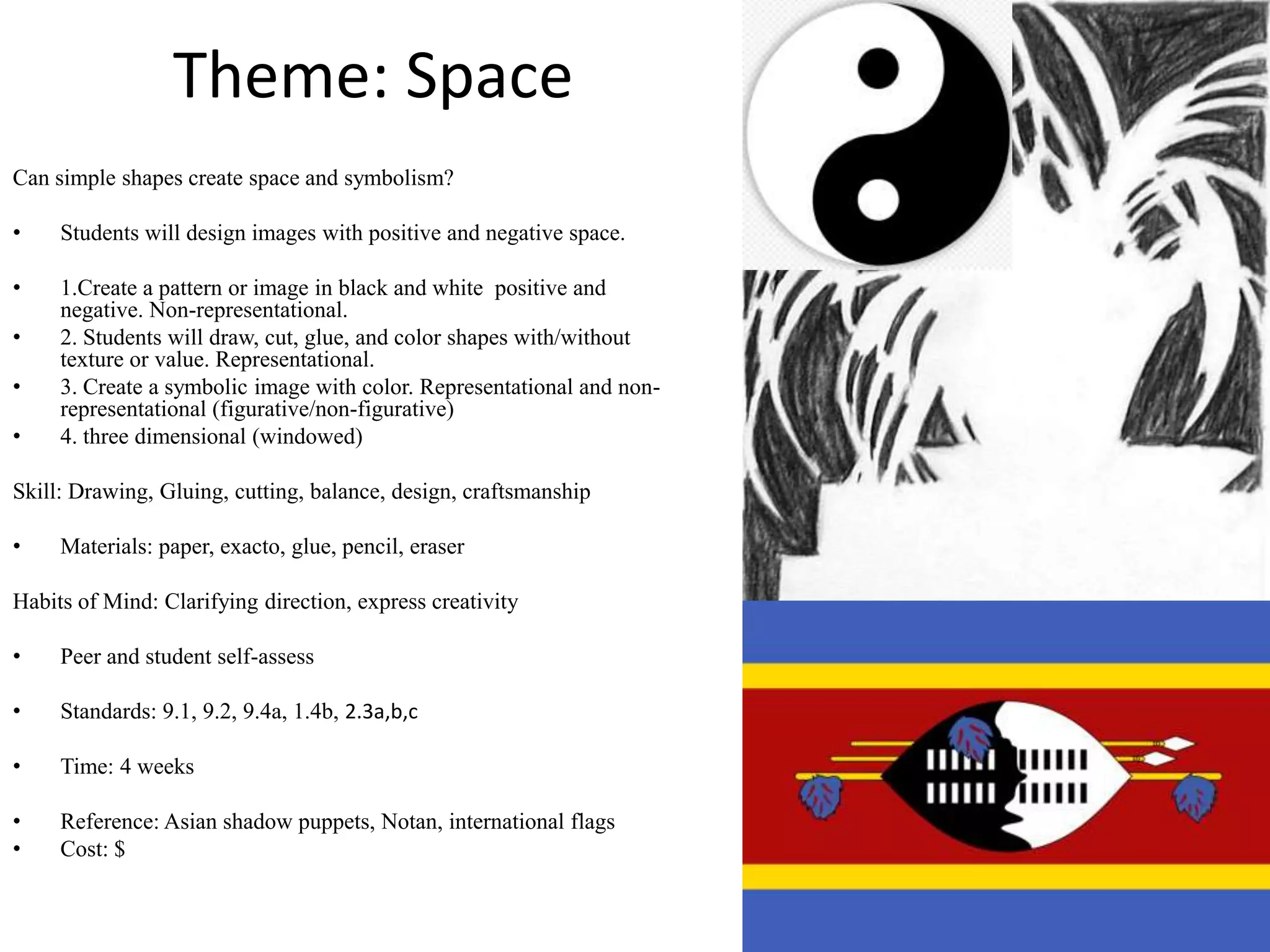 Theme: Space
Can simple shapes create space and symbolism?

•    Students will design images with positive and negative space.

•    1.Create a pattern or image in black and white positive and
     negative. Non-representational.
•    2. Students will draw, cut, glue, and color shapes with/without
     texture or value. Representational.
•    3. Create a symbolic image with color. Representational and non-
     representational (figurative/non-figurative)
•    4. three dimensional (windowed)

Skill: Drawing, Gluing, cutting, balance, design, craftsmanship

•    Materials: paper, exacto, glue, pencil, eraser

Habits of Mind: Clarifying direction, express creativity

•    Peer and student self-assess

•    Standards: 9.1, 9.2, 9.4a, 1.4b, 2.3a,b,c

•    Time: 4 weeks

•    Reference: Asian shadow puppets, Notan, international flags
•    Cost: $
 