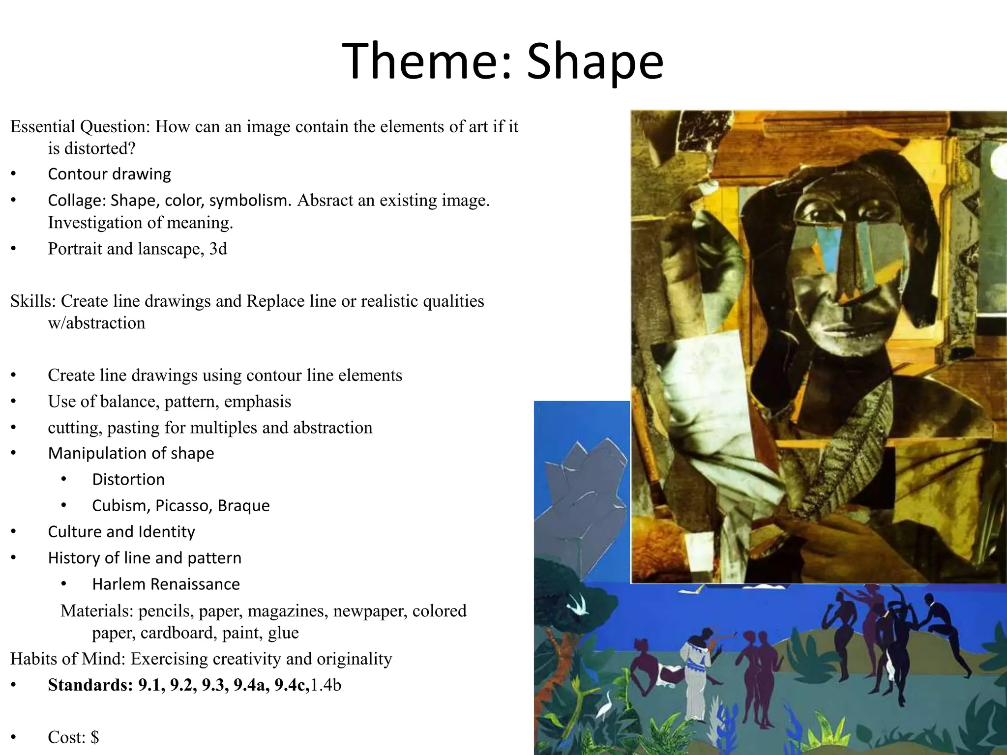 Theme: Shape
Essential Question: How can an image contain the elements of art if it
    is distorted?
•   Contour drawing
•   Collage: Shape, color, symbolism. Absract an existing image.
    Investigation of meaning.
•   Portrait and lanscape, 3d

Skills: Create line drawings and Replace line or realistic qualities
      w/abstraction

•    Create line drawings using contour line elements
•    Use of balance, pattern, emphasis
•    cutting, pasting for multiples and abstraction
•    Manipulation of shape
       • Distortion
       • Cubism, Picasso, Braque
•    Culture and Identity
•    History of line and pattern
       • Harlem Renaissance
       Materials: pencils, paper, magazines, newpaper, colored
           paper, cardboard, paint, glue
Habits of Mind: Exercising creativity and originality
•    Standards: 9.1, 9.2, 9.3, 9.4a, 9.4c,1.4b

•    Cost: $
 