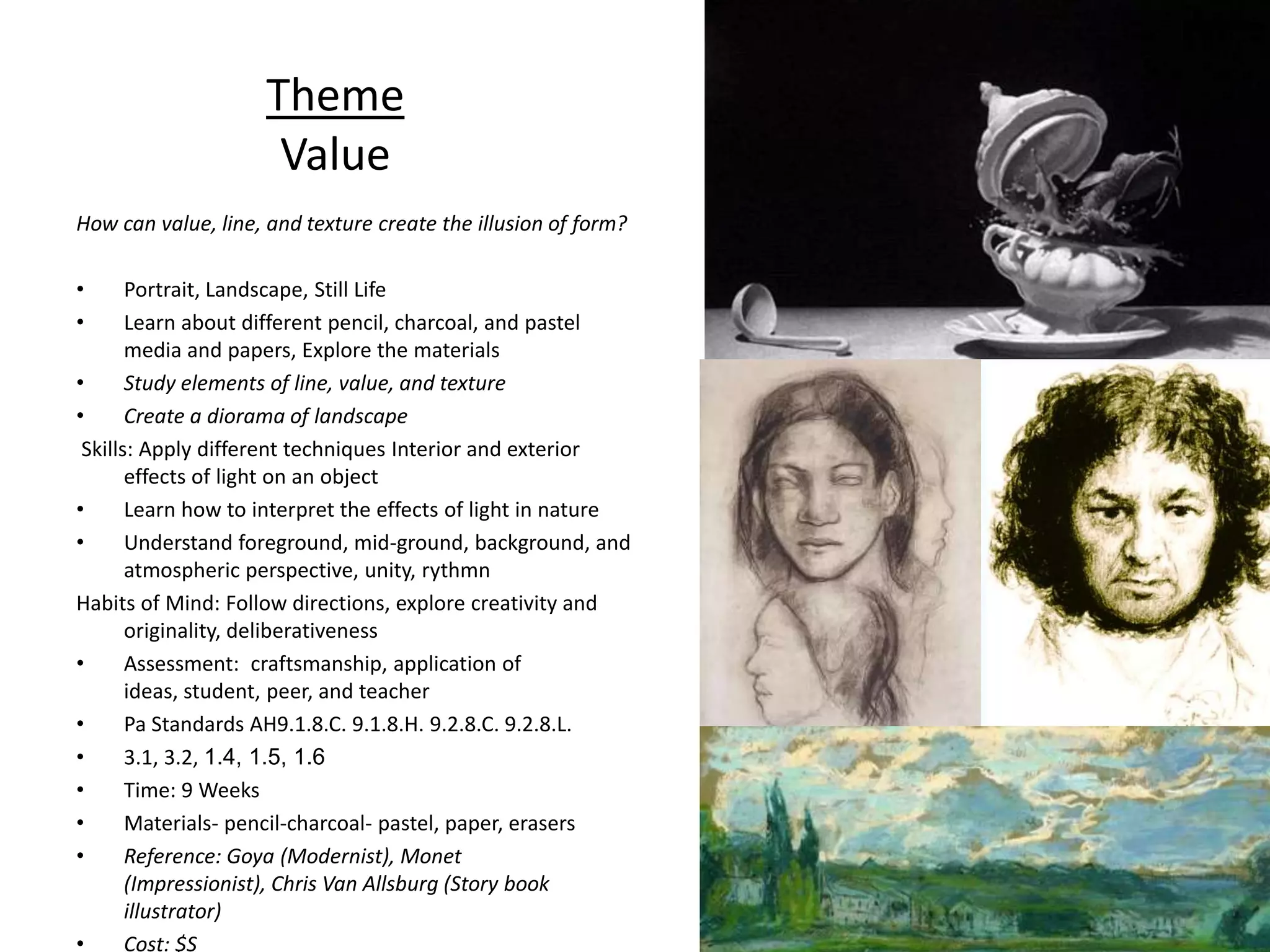 Theme
                      Value
How can value, line, and texture create the illusion of form?

•      Portrait, Landscape, Still Life
•      Learn about different pencil, charcoal, and pastel
       media and papers, Explore the materials
•      Study elements of line, value, and texture
•      Create a diorama of landscape
 Skills: Apply different techniques Interior and exterior
       effects of light on an object
•      Learn how to interpret the effects of light in nature
•      Understand foreground, mid-ground, background, and
       atmospheric perspective, unity, rythmn
Habits of Mind: Follow directions, explore creativity and
       originality, deliberativeness
•      Assessment: craftsmanship, application of
       ideas, student, peer, and teacher
•      Pa Standards AH9.1.8.C. 9.1.8.H. 9.2.8.C. 9.2.8.L.
•      3.1, 3.2, 1.4, 1.5, 1.6
•      Time: 9 Weeks
•      Materials- pencil-charcoal- pastel, paper, erasers
•      Reference: Goya (Modernist), Monet
       (Impressionist), Chris Van Allsburg (Story book
       illustrator)
•      Cost: $S
 