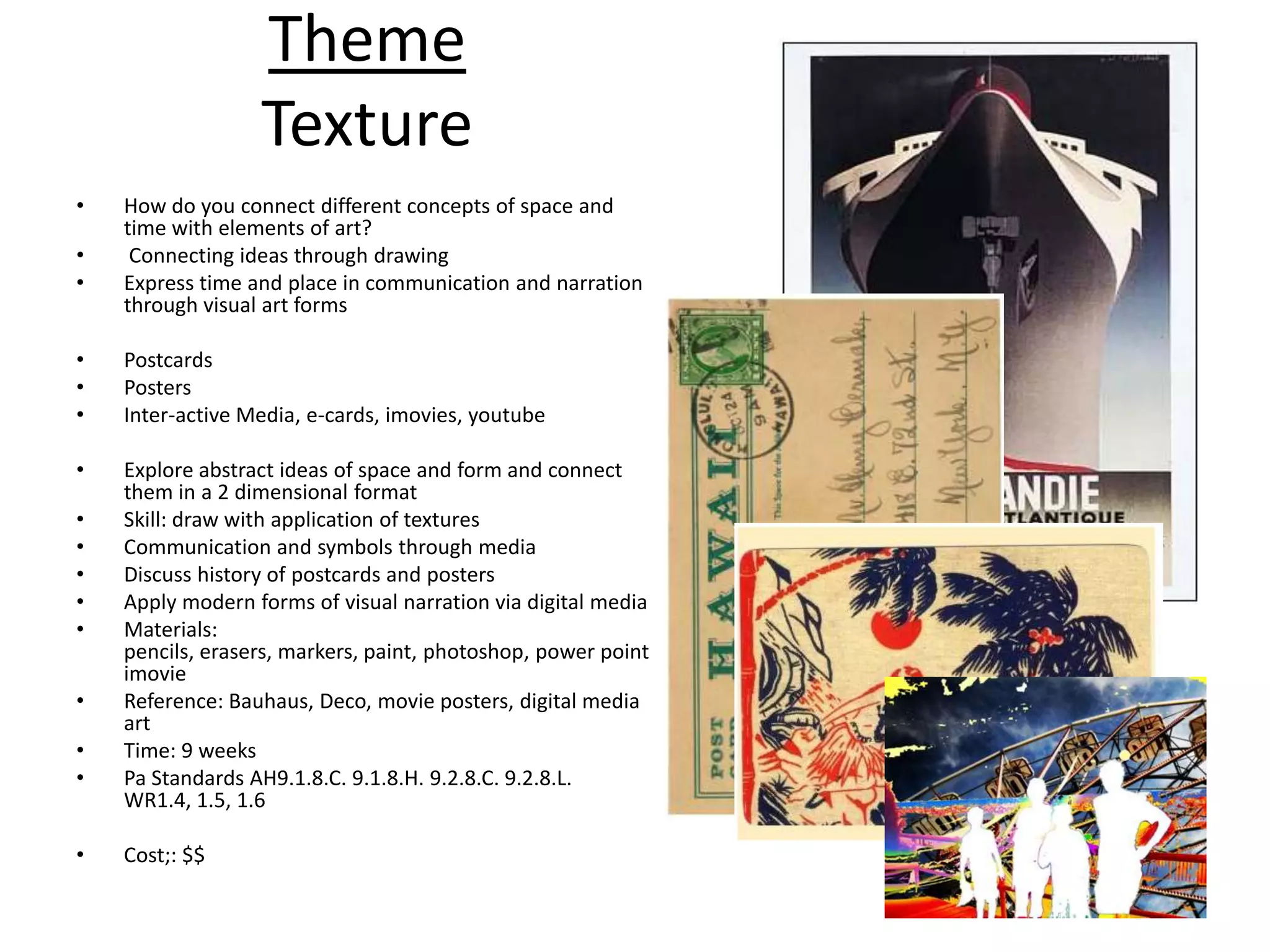 Theme
                  Texture
•   How do you connect different concepts of space and
    time with elements of art?
•    Connecting ideas through drawing
•   Express time and place in communication and narration
    through visual art forms

•   Postcards
•   Posters
•   Inter-active Media, e-cards, imovies, youtube

•   Explore abstract ideas of space and form and connect
    them in a 2 dimensional format
•   Skill: draw with application of textures
•   Communication and symbols through media
•   Discuss history of postcards and posters
•   Apply modern forms of visual narration via digital media
•   Materials:
    pencils, erasers, markers, paint, photoshop, power point
    imovie
•   Reference: Bauhaus, Deco, movie posters, digital media
    art
•   Time: 9 weeks
•   Pa Standards AH9.1.8.C. 9.1.8.H. 9.2.8.C. 9.2.8.L.
    WR1.4, 1.5, 1.6

•   Cost;: $$
 