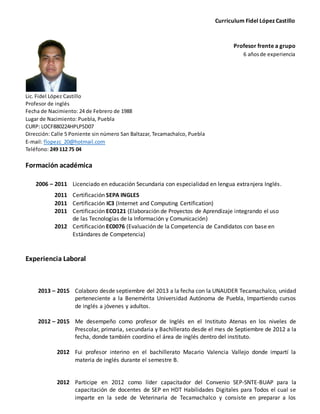 Curriculum Fidel López Castillo
Profesor frente a grupo
6 añosde experiencia
Lic. Fidel López Castillo
Profesor de inglés
Fecha de Nacimiento: 24 de Febrero de 1988
Lugar de Nacimiento: Puebla, Puebla
CURP: LOCF880224HPLPSD07
Dirección: Calle 5 Poniente sin número San Baltazar, Tecamachalco, Puebla
E-mail: flopezc_20@hotmail.com
Teléfono: 249 112 75 04
Formación académica
2006 – 2011 Licenciado en educación Secundaria con especialidad en lengua extranjera Inglés.
2011 Certificación SEPA INGLES
2011 Certificación IC3 (Internet and Computing Certification)
2011 Certificación ECO121 (Elaboración de Proyectos de Aprendizaje integrando el uso
de las Tecnologías de la Información y Comunicación)
2012 Certificación EC0076 (Evaluación de la Competencia de Candidatos con base en
Estándares de Competencia)
Experiencia Laboral
2013 – 2015
2012 – 2015
2012
Colaboro desde septiembre del 2013 a la fecha con la UNAUDER Tecamachalco, unidad
perteneciente a la Benemérita Universidad Autónoma de Puebla, Impartiendo cursos
de inglés a jóvenes y adultos.
Me desempeño como profesor de Inglés en el Instituto Atenas en los niveles de
Prescolar, primaria, secundaria y Bachillerato desde el mes de Septiembre de 2012 a la
fecha, donde también coordino el área de inglés dentro del instituto.
Fui profesor interino en el bachillerato Macario Valencia Vallejo donde impartí la
materia de inglés durante el semestre B.
2012 Participe en 2012 como líder capacitador del Convenio SEP-SNTE-BUAP para la
capacitación de docentes de SEP en HDT Habilidades Digitales para Todos el cual se
imparte en la sede de Veterinaria de Tecamachalco y consiste en preparar a los
 