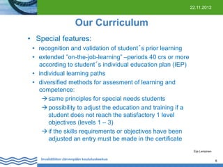 22.11.2012

Our Curriculum
• Special features:
• recognition and validation of student´s prior learning
• extended ”on-the-job-learning” –periods 40 crs or more
according to student´s individual education plan (IEP)
• individual learning paths
• diversified methods for assesment of learning and
competence:
 same principles for special needs students
 possibility to adjust the education and training if a
student does not reach the satisfactory 1 level
objectives (levels 1 – 3)
 if the skills requirements or objectives have been
adjusted an entry must be made in the certificate
Eija Lempinen

Invalidiliiton Järvenpään koulutuskeskus

6

 
