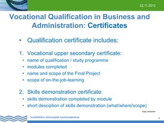 22.11.2012

Vocational Qualification in Business and
Administration: Certificates
• Qualification certificate includes:
1. Vocational upper secondary certificate:
•
•
•
•

name of qualification / study programme
modules completed
name and scope of the Final Project
scope of on-the-job-learning

2. Skills demonstration certificate:
• skills demonstration completed by module
• short desciption of skills demonstration (what/where/scope)
Eija Lempinen

Invalidiliiton Järvenpään koulutuskeskus

7

 