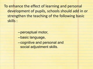 To enhance the effect of learning and personal
development of pupils, schools should add in or
strengthen the teaching of the following basic
skills :
–perceptual motor,
–basic language,
–cognitive and personal and
social adjustment skills.
 