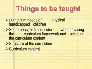 Curriculum needs of physical
handicapped children
Some principle to consider when devising
the curriculum framework and selecting
the curriculum content
Structure of the curriculum
Curriculum content
 