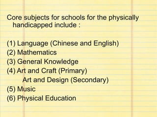 Core subjects for schools for the physically
handicapped include :
(1) Language (Chinese and English)
(2) Mathematics
(3) General Knowledge
(4) Art and Craft (Primary)
Art and Design (Secondary)
(5) Music
(6) Physical Education
 