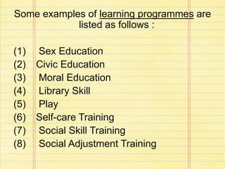 Some examples of learning programmes are
listed as follows :
(1) Sex Education
(2) Civic Education
(3) Moral Education
(4) Library Skill
(5) Play
(6) Self-care Training
(7) Social Skill Training
(8) Social Adjustment Training
 