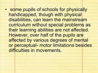 • some pupils of schools for physically
handicapped, though with physical
disabilities, can learn the mainstream
curriculum without special problems as
their learning abilities are not affected.
However, over half of the pupils are
affected by various degrees of mental
or perceptual- motor limitations besides
difficulties in movements.
 