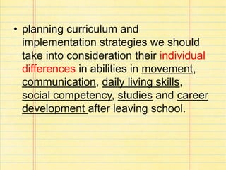 • planning curriculum and
implementation strategies we should
take into consideration their individual
differences in abilities in movement,
communication, daily living skills,
social competency, studies and career
development after leaving school.
 