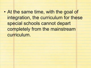• At the same time, with the goal of
integration, the curriculum for these
special schools cannot depart
completely from the mainstream
curriculum.
 