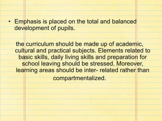 • Emphasis is placed on the total and balanced
development of pupils.
the curriculum should be made up of academic,
cultural and practical subjects. Elements related to
basic skills, daily living skills and preparation for
school leaving should be stressed. Moreover,
learning areas should be inter- related rather than
compartmentalized.
 