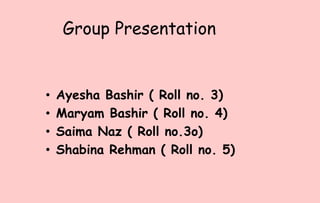 Group Presentation
• Ayesha Bashir ( Roll no. 3)
• Maryam Bashir ( Roll no. 4)
• Saima Naz ( Roll no.3o)
• Shabina Rehman ( Roll no. 5)
 