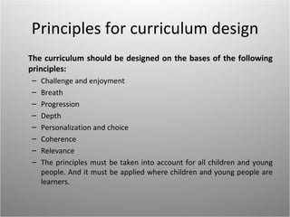 Principles for curriculum design
The curriculum should be designed on the bases of the following
principles:
–   Challenge and enjoyment
–   Breath
–   Progression
–   Depth
–   Personalization and choice
–   Coherence
–   Relevance
–   The principles must be taken into account for all children and young
    people. And it must be applied where children and young people are
    learners.
 