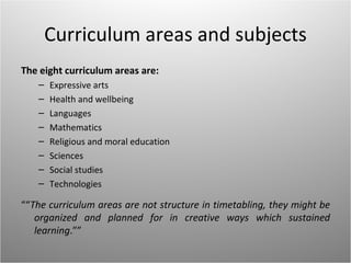 Curriculum areas and subjects
The eight curriculum areas are:
   –   Expressive arts
   –   Health and wellbeing
   –   Languages
   –   Mathematics
   –   Religious and moral education
   –   Sciences
   –   Social studies
   –   Technologies

““The curriculum areas are not structure in timetabling, they might be
   organized and planned for in creative ways which sustained
   learning.””
 