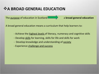 A BROAD GENERAL EDUCATION
The purpose of education in Scotland                     a broad general education

A broad general education means a curriculum that help learners to:

       - Achieve the highest levels of literacy, numeracy and cognitive skills
       - Develop skills for learning, skills for life and skills for work
       - Develop knowledge and understanding of society
       - Experience challenge and success
 