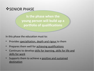 SENIOR PHASE
                 Is the phase when the
              young person will build up a
               portfolio of qualifications


In this phase the education must to:
• Provides specialitation, depth and rigour to them
• Prepares them well for achieving qualifications
• Continues to develop skills for learning, skills for life and
  skills for work
• Supports them to achieve a positive and sustained
  destination
 