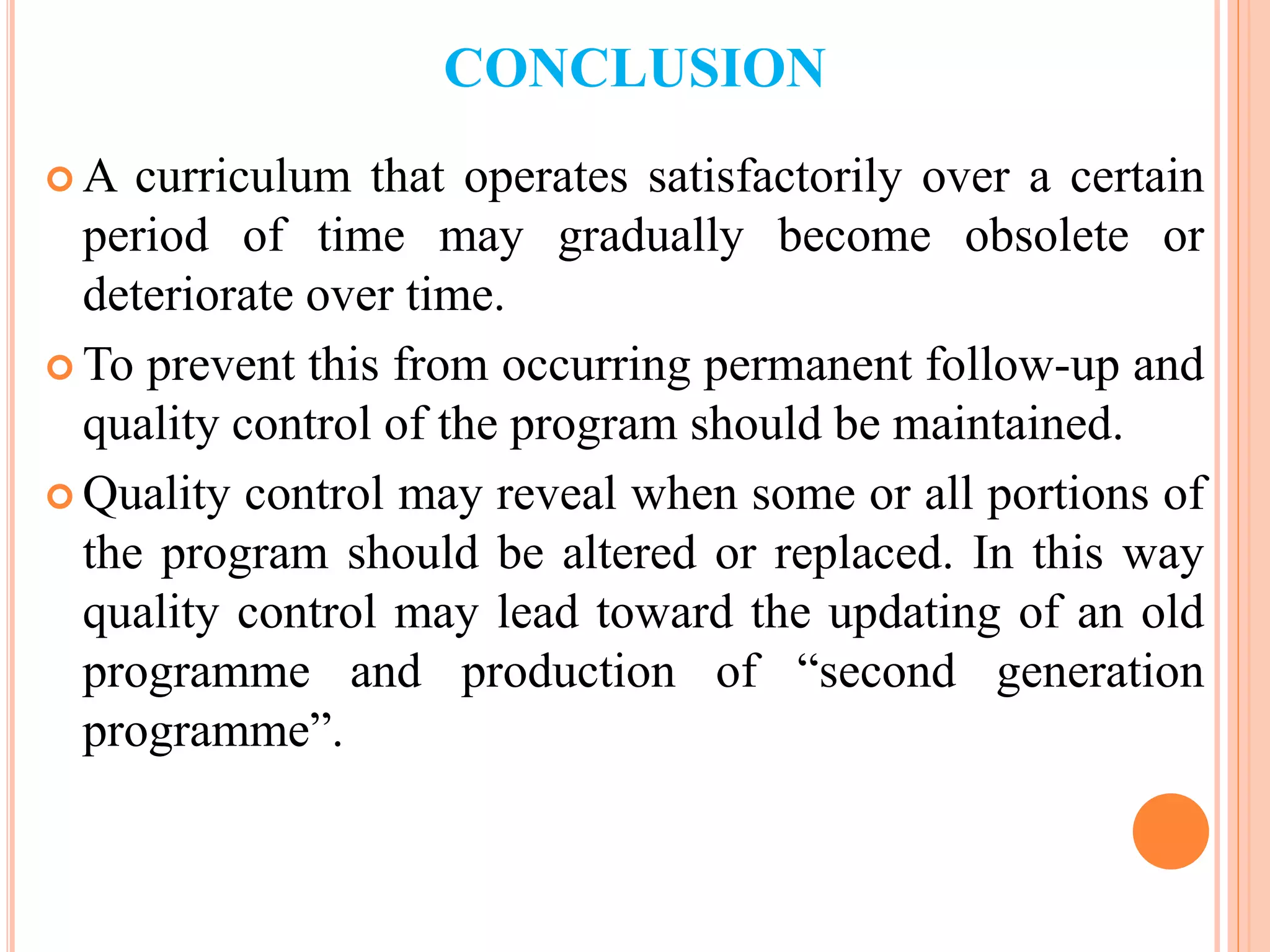 CONCLUSION
 A curriculum that operates satisfactorily over a certain
period of time may gradually become obsolete or
deteriorate over time.
 To prevent this from occurring permanent follow-up and
quality control of the program should be maintained.
 Quality control may reveal when some or all portions of
the program should be altered or replaced. In this way
quality control may lead toward the updating of an old
programme and production of “second generation
programme”.
 