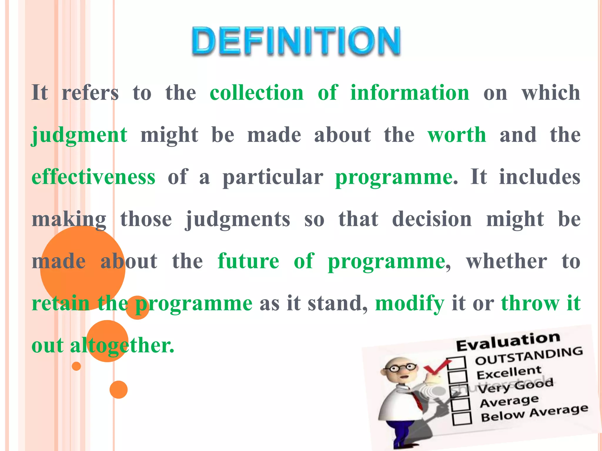 It refers to the collection of information on which
judgment might be made about the worth and the
effectiveness of a particular programme. It includes
making those judgments so that decision might be
made about the future of programme, whether to
retain the programme as it stand, modify it or throw it
out altogether.
 