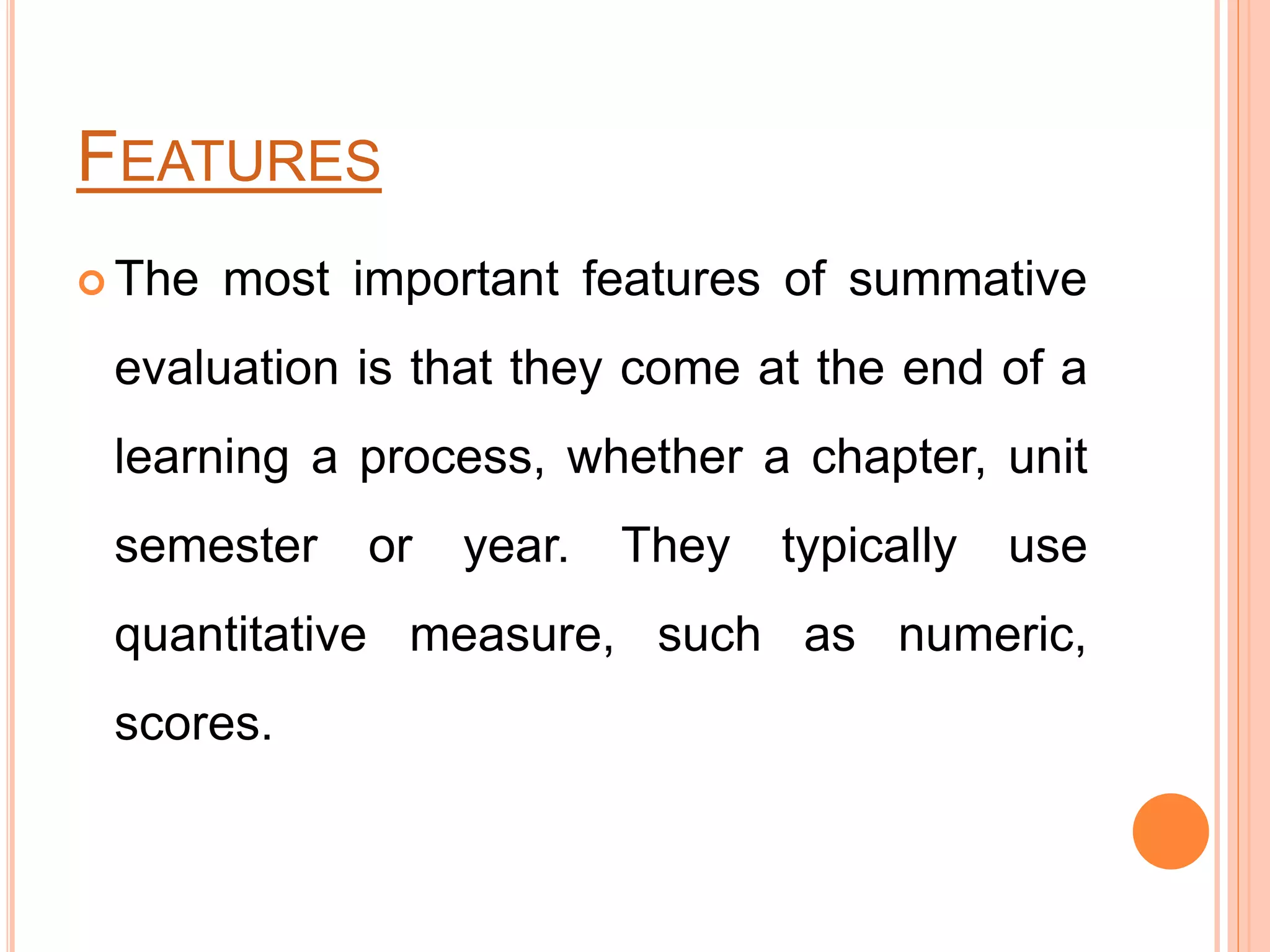 FEATURES
 The most important features of summative
evaluation is that they come at the end of a
learning a process, whether a chapter, unit
semester or year. They typically use
quantitative measure, such as numeric,
scores.
 