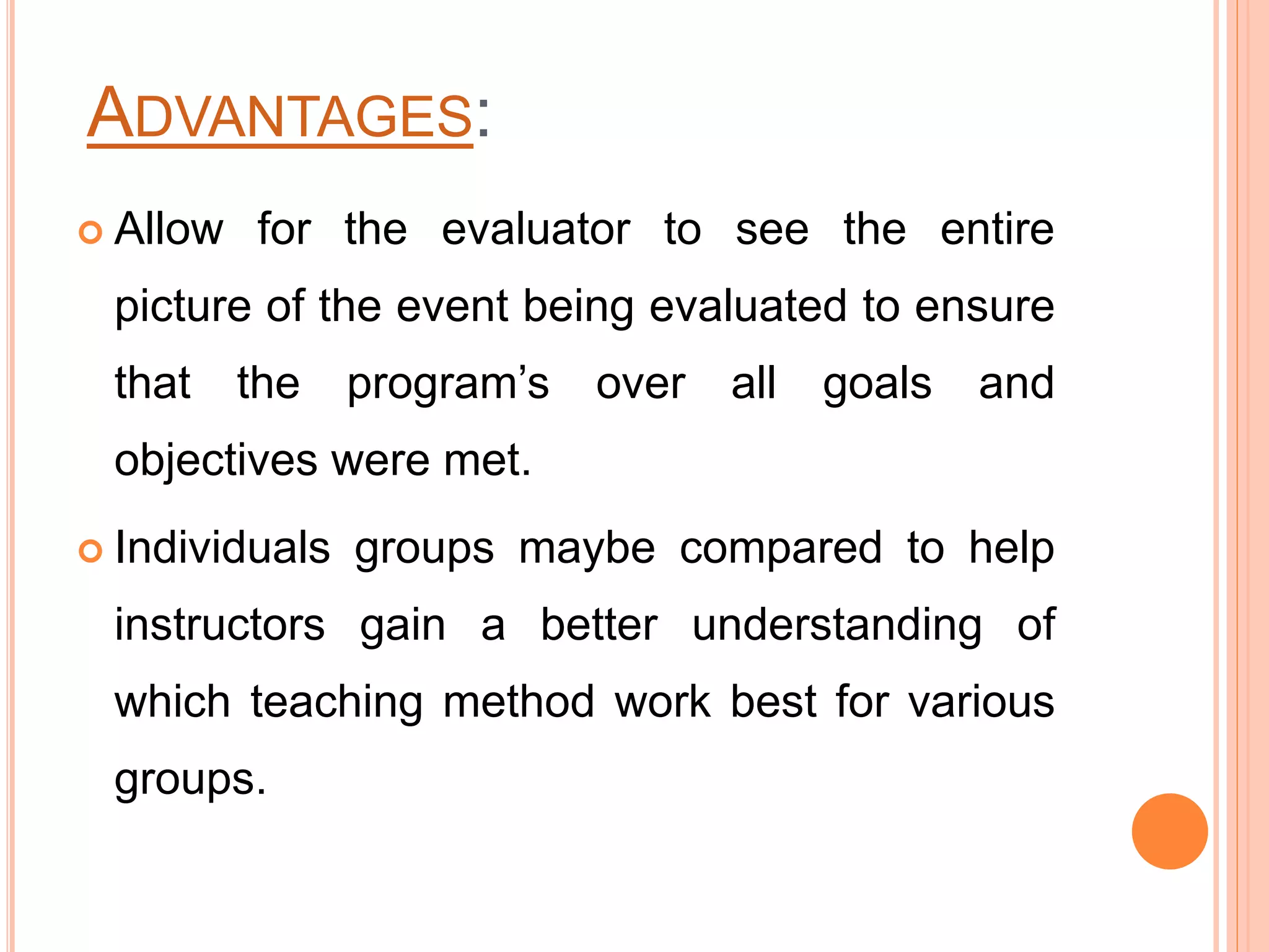 ADVANTAGES:
 Allow for the evaluator to see the entire
picture of the event being evaluated to ensure
that the program’s over all goals and
objectives were met.
 Individuals groups maybe compared to help
instructors gain a better understanding of
which teaching method work best for various
groups.
 