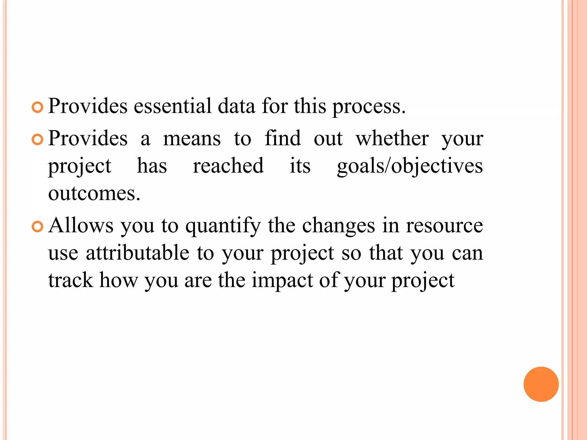  Provides essential data for this process.
 Provides a means to find out whether your
project has reached its goals/objectives
outcomes.
 Allows you to quantify the changes in resource
use attributable to your project so that you can
track how you are the impact of your project
 